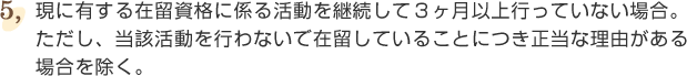⑤現に有する在留資格に係る活動を継続して3ヶ月以上行っていない場合。ただし、当該活動を行わないで在留していることにつき正当な理由がある場合を除く。